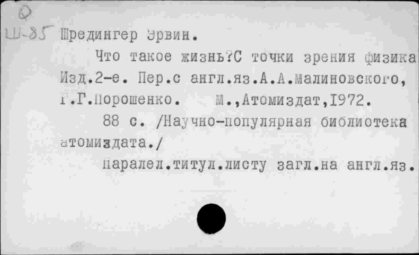 ﻿и-ЗУ" Шредингер Урвин.
Что такое жизньгС точки зрения физика Изд.2-е. Пер.с англ.яз.А.А.Малиновского, 1.Г.Порошенко.	М.,Атомиздат,1972.
88 с. /Научно-популярная библиотека атомиздата./
паралел.титул.листу загл.на англ.яз.